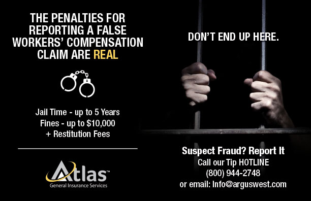 The penalties for reporting a false Workers' Compensation claim are real. Jail Time - up to 5 years. Fines - up to $10,000 + Restitution Fees. DON'T END UP HERE. Suspect Fraud? Report It. Call our Tip HOTLINE (800) 944-2748 or email Info@arguwest.com